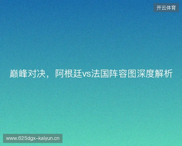巅峰对决，阿根廷vs法国阵容图深度解析